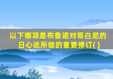 以下哪项是布鲁诺对哥白尼的日心说所做的重要修订( )